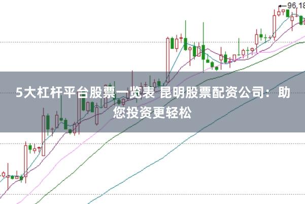 5大杠杆平台股票一览表 昆明股票配资公司：助您投资更轻松