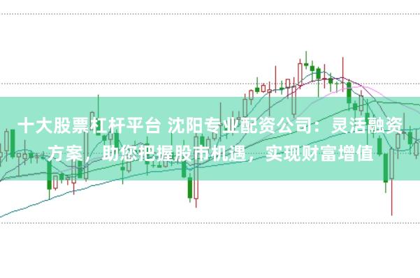 十大股票杠杆平台 沈阳专业配资公司：灵活融资方案，助您把握股市机遇，实现财富增值