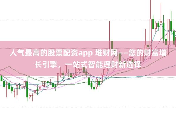 人气最高的股票配资app 堆财网——您的财富增长引擎，一站式智能理财新选择
