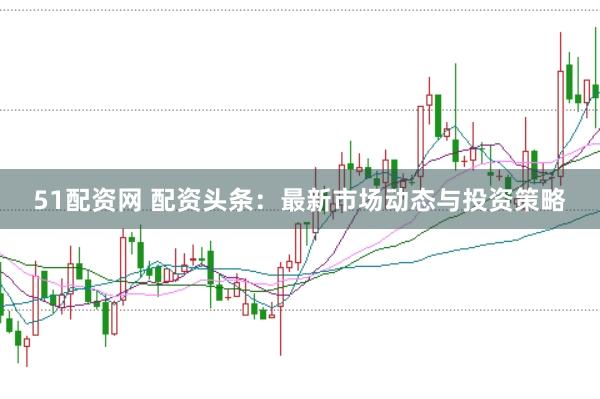 51配资网 配资头条：最新市场动态与投资策略