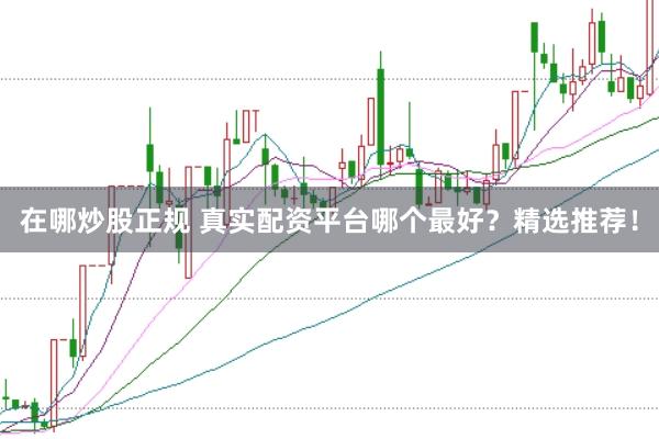 在哪炒股正规 真实配资平台哪个最好？精选推荐！