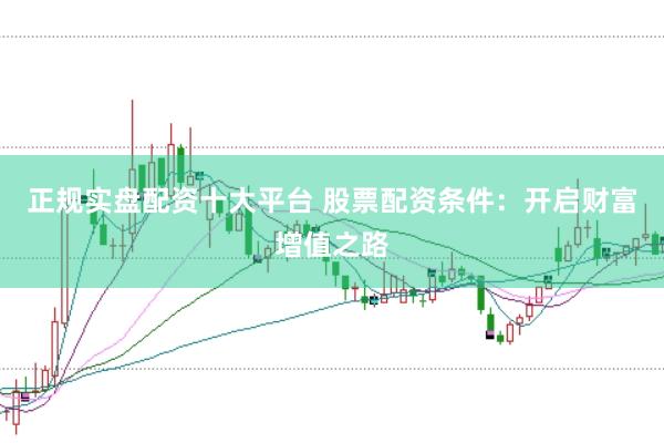 正规实盘配资十大平台 股票配资条件：开启财富增值之路