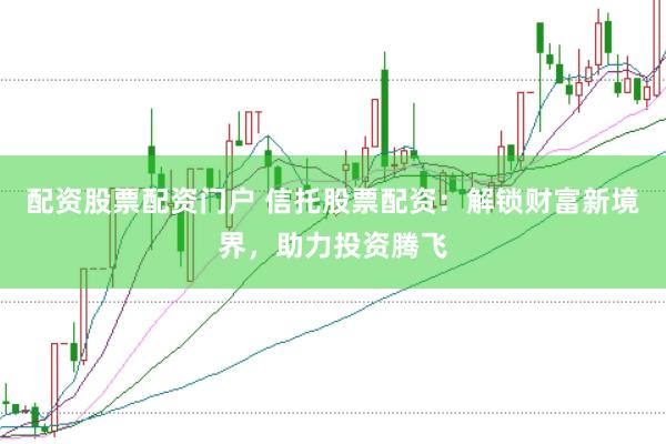 配资股票配资门户 信托股票配资：解锁财富新境界，助力投资腾飞