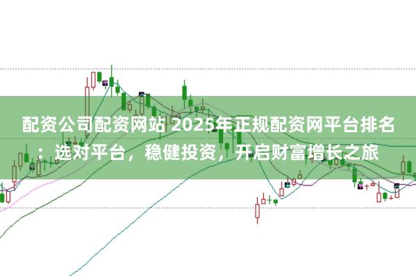 配资公司配资网站 2025年正规配资网平台排名：选对平台，稳健投资，开启财富增长之旅