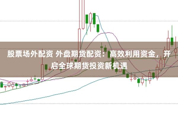 股票场外配资 外盘期货配资：高效利用资金，开启全球期货投资新机遇