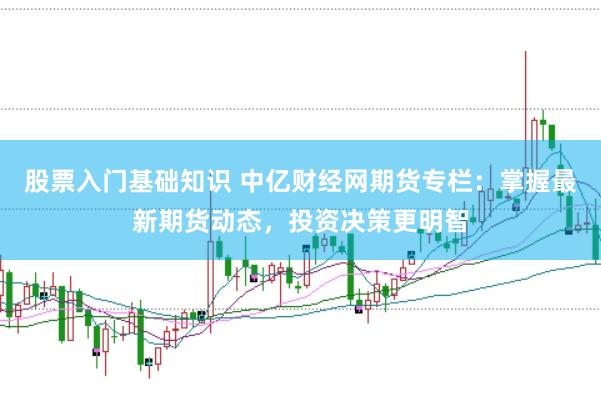 股票入门基础知识 中亿财经网期货专栏：掌握最新期货动态，投资决策更明智