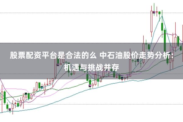 股票配资平台是合法的么 中石油股价走势分析：机遇与挑战并存