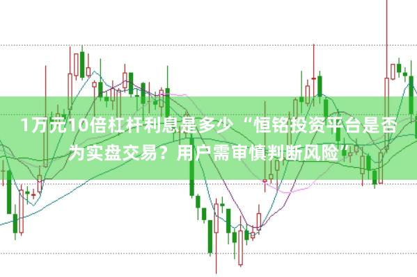 1万元10倍杠杆利息是多少 “恒铭投资平台是否为实盘交易？用户需审慎判断风险”