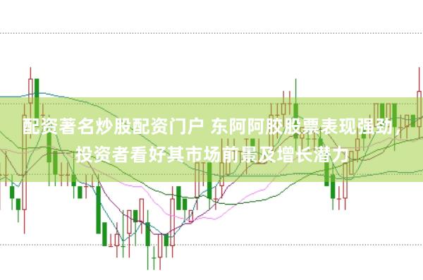 配资著名炒股配资门户 东阿阿胶股票表现强劲，投资者看好其市场前景及增长潜力