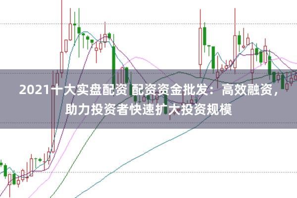 2021十大实盘配资 配资资金批发：高效融资，助力投资者快速扩大投资规模