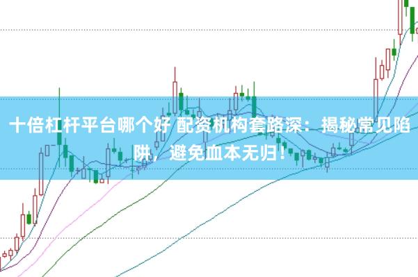 十倍杠杆平台哪个好 配资机构套路深：揭秘常见陷阱，避免血本无归！