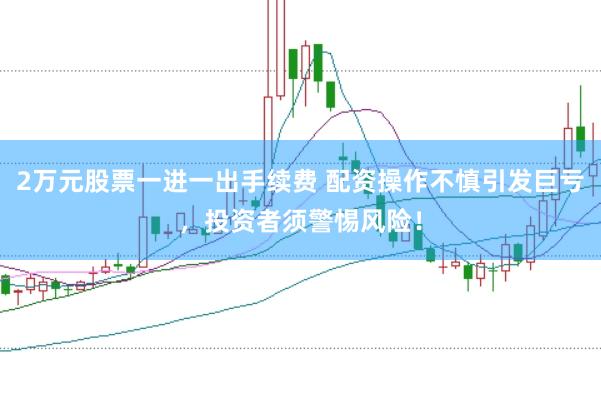 2万元股票一进一出手续费 配资操作不慎引发巨亏，投资者须警惕风险！