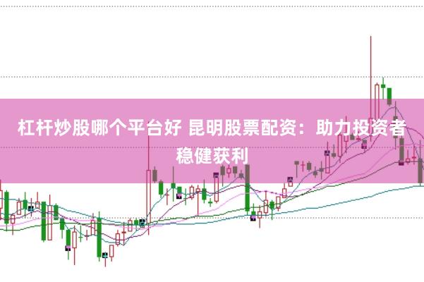 杠杆炒股哪个平台好 昆明股票配资：助力投资者稳健获利