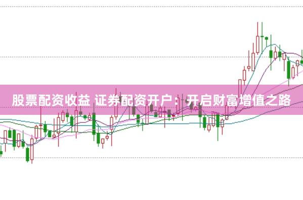 股票配资收益 证券配资开户：开启财富增值之路