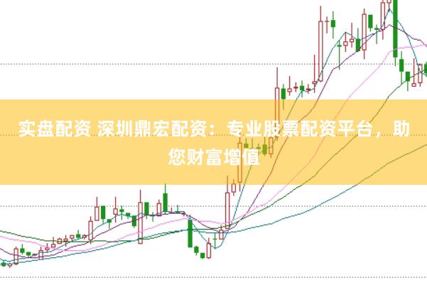 实盘配资 深圳鼎宏配资：专业股票配资平台，助您财富增值