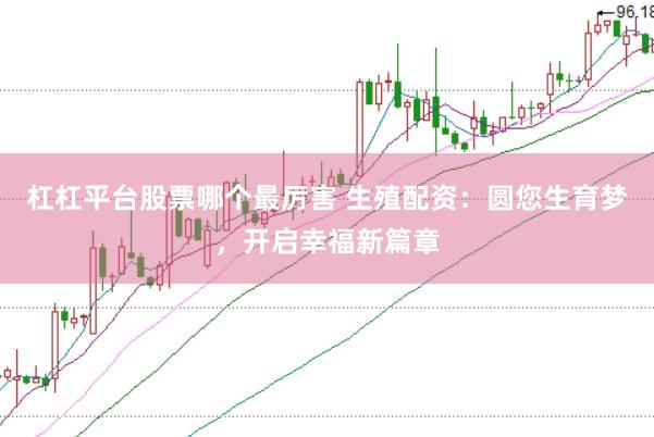 杠杠平台股票哪个最厉害 生殖配资：圆您生育梦，开启幸福新篇章