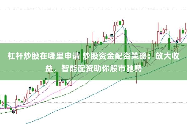 杠杆炒股在哪里申请 炒股资金配资策略：放大收益，智能配资助你股市驰骋
