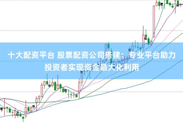十大配资平台 股票配资公司搭建：专业平台助力投资者实现资金最大化利用