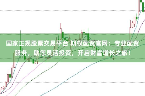国家正规股票交易平台 期权配资官网：专业配资服务，助您灵活投资，开启财富增长之旅！