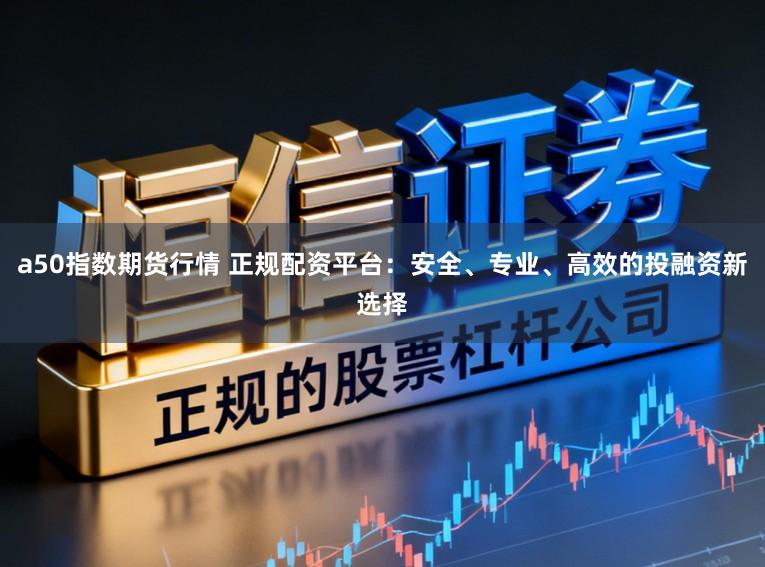a50指数期货行情 正规配资平台:安全、专业、高效的投融资新选择
