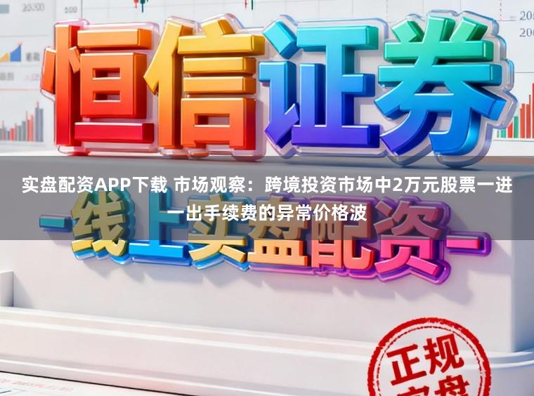 实盘配资APP下载 市场观察：跨境投资市场中2万元股票一进一出手续费的异常价格波