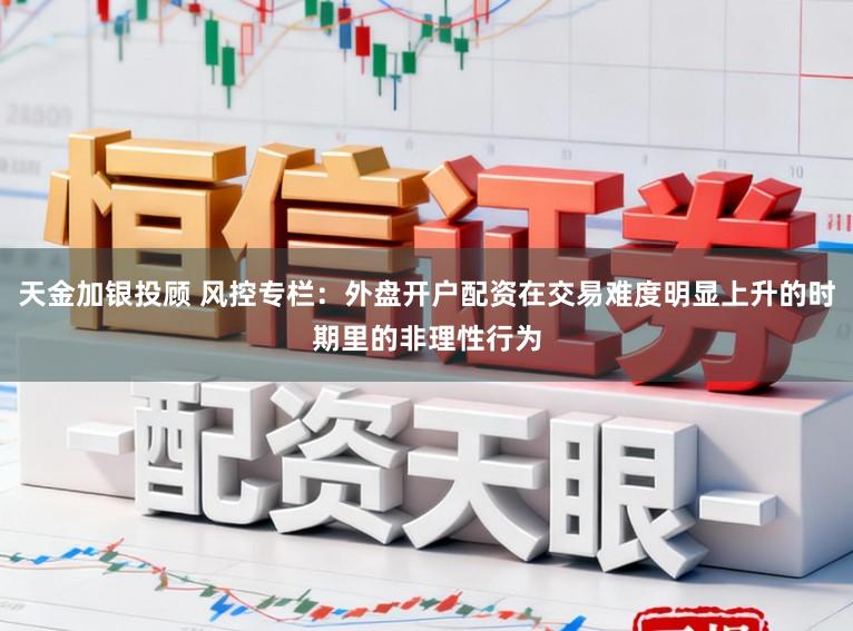 天金加银投顾 风控专栏：外盘开户配资在交易难度明显上升的时期里的非理性行为