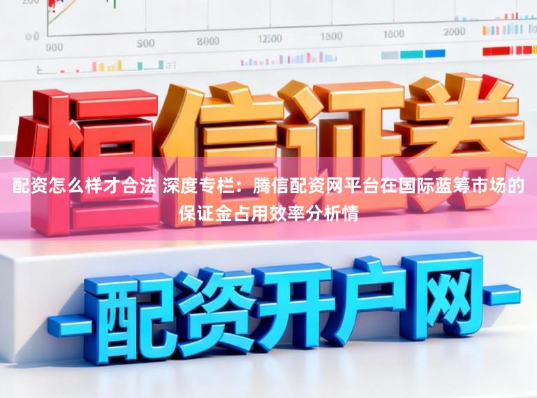 配资怎么样才合法 深度专栏：腾信配资网平台在国际蓝筹市场的保证金占用效率分析情