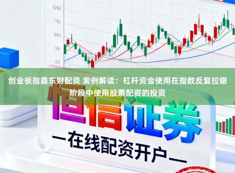 创业板指鑫东财配资 案例解读：杠杆资金使用在指数反复拉锯阶段中使用股票配资的投资