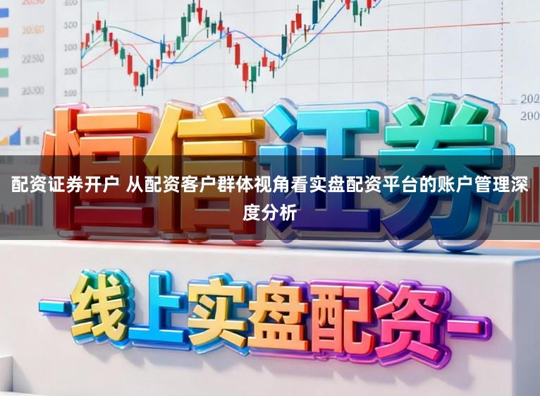 配资证券开户 从配资客户群体视角看实盘配资平台的账户管理深度分析