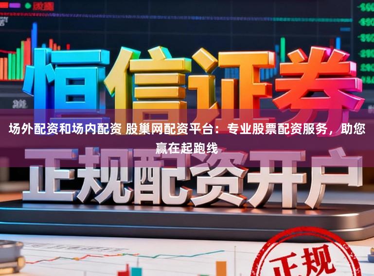 场外配资和场内配资 股巢网配资平台：专业股票配资服务，助您赢在起跑线